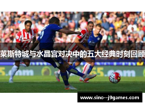 莱斯特城与水晶宫对决中的五大经典时刻回顾 莱斯特城与水晶宫对决中的五大经典时刻回顾