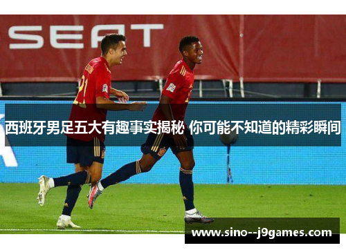 西班牙男足五大有趣事实揭秘 你可能不知道的精彩瞬间 西班牙男足五大有趣事实揭秘 你可能不知道的精彩瞬间