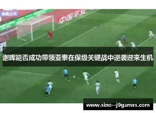 谢晖能否成功带领亚泰在保级关键战中逆袭迎来生机 谢晖能否成功带领亚泰在保级关键战中逆袭迎来生机