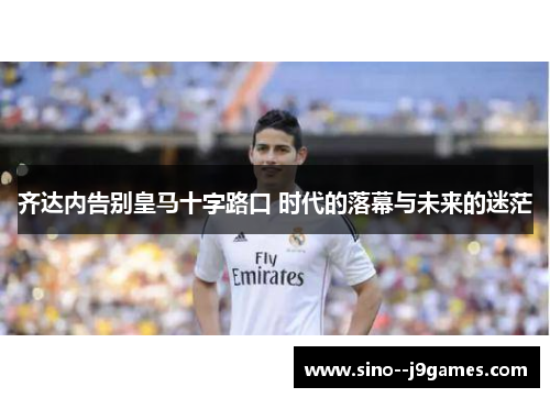 齐达内告别皇马十字路口 时代的落幕与未来的迷茫