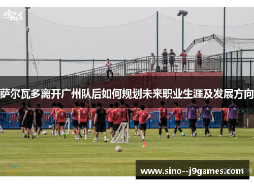 萨尔瓦多离开广州队后如何规划未来职业生涯及发展方向 萨尔瓦多离开广州队后如何规划未来职业生涯及发展方向