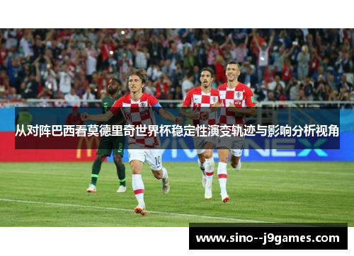 从对阵巴西看莫德里奇世界杯稳定性演变轨迹与影响分析视角 从对阵巴西看莫德里奇世界杯稳定性演变轨迹与影响分析视角