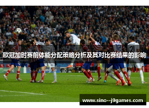 欧冠加时赛前体能分配策略分析及其对比赛结果的影响 欧冠加时赛前体能分配策略分析及其对比赛结果的影响
