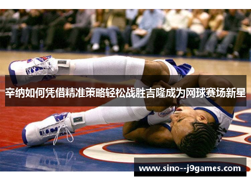 辛纳如何凭借精准策略轻松战胜吉隆成为网球赛场新星 辛纳如何凭借精准策略轻松战胜吉隆成为网球赛场新星