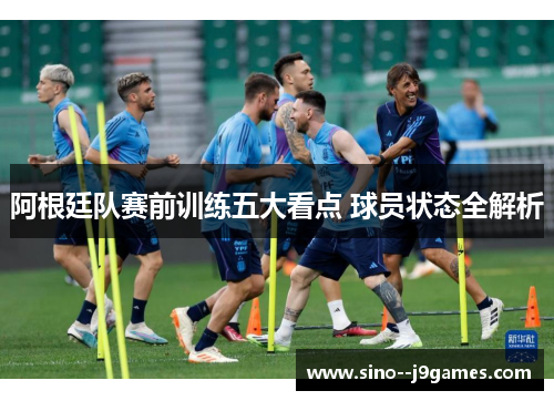 阿根廷队赛前训练五大看点 球员状态全解析 阿根廷队赛前训练五大看点 球员状态全解析