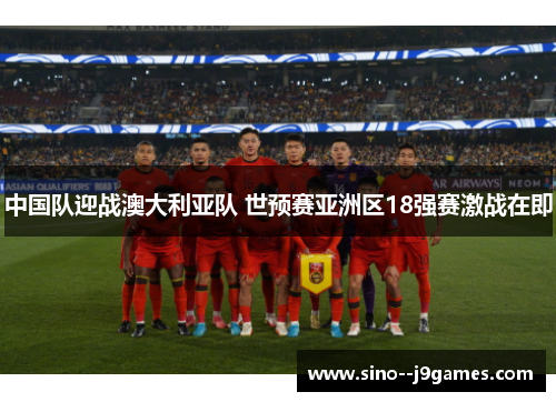 中国队迎战澳大利亚队 世预赛亚洲区18强赛激战在即 中国队迎战澳大利亚队 世预赛亚洲区18强赛激战在即