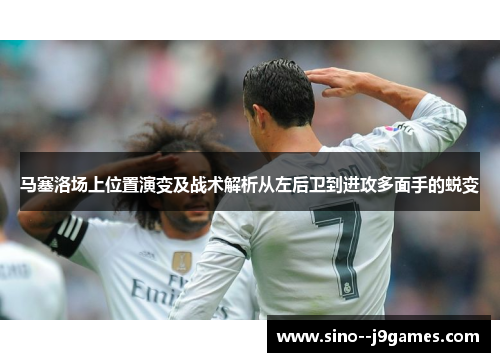 马塞洛场上位置演变及战术解析从左后卫到进攻多面手的蜕变