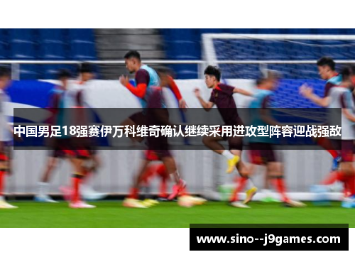 中国男足18强赛伊万科维奇确认继续采用进攻型阵容迎战强敌 中国男足18强赛伊万科维奇确认继续采用进攻型阵容迎战强敌