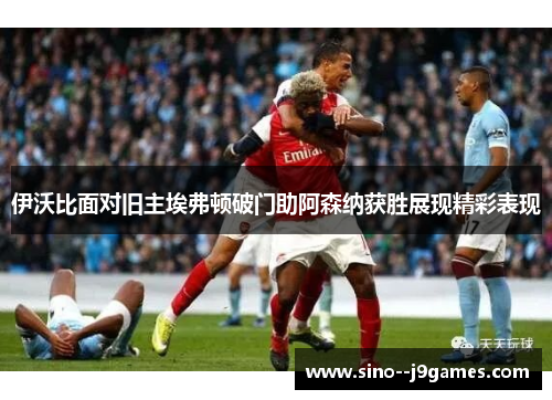 伊沃比面对旧主埃弗顿破门助阿森纳获胜展现精彩表现 伊沃比面对旧主埃弗顿破门助阿森纳获胜展现精彩表现