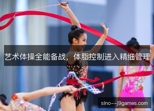 艺术体操全能备战,体脂控制进入精细管理 艺术体操全能备战,体脂控制进入精细管理